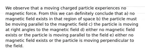 We observe that a moving charged particle experiences no magnetic force. From this we can definitely conclude that a) no magnetic field exists in that region of space b) the particle must be moving parallel to the magnetic field c) the particle is moving at right angles to the magnetic field d) either no magnetic field exists or the particle is moving parallel to the field e) either no magnetic field exists or the particle is moving perpendicular to the field.