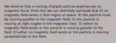 We observe that a moving charged particle experiences no magnetic force. From this we can definitely conclude that A) no magnetic field exists in that region of space. B) the particle must be moving parallel to the magnetic field. C) the particle is moving at right angles to the magnetic field. D) either no magnetic field exists or the particle is moving parallel to the field. E) either no magnetic field exists or the particle is moving perpendicular to the field.