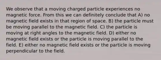 We observe that a moving charged particle experiences no magnetic force. From this we can definitely conclude that A) no magnetic field exists in that region of space. B) the particle must be moving parallel to the magnetic field. C) the particle is moving at right angles to the magnetic field. D) either no magnetic field exists or the particle is moving parallel to the field. E) either no magnetic field exists or the particle is moving perpendicular to the field.