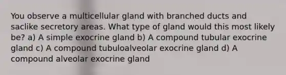 You observe a multicellular gland with branched ducts and saclike secretory areas. What type of gland would this most likely be? a) A simple exocrine gland b) A compound tubular exocrine gland c) A compound tubuloalveolar exocrine gland d) A compound alveolar exocrine gland