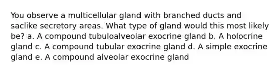 You observe a multicellular gland with branched ducts and saclike secretory areas. What type of gland would this most likely be? a. A compound tubuloalveolar exocrine gland b. A holocrine gland c. A compound tubular exocrine gland d. A simple exocrine gland e. A compound alveolar exocrine gland