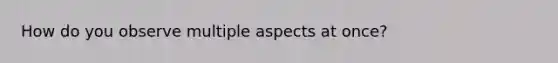 How do you observe multiple aspects at once?