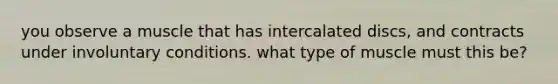 you observe a muscle that has intercalated discs, and contracts under involuntary conditions. what type of muscle must this be?