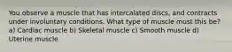 You observe a muscle that has intercalated discs, and contracts under involuntary conditions. What type of muscle must this be? a) Cardiac muscle b) Skeletal muscle c) Smooth muscle d) Uterine muscle