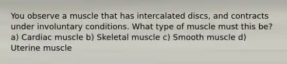 You observe a muscle that has intercalated discs, and contracts under involuntary conditions. What type of muscle must this be? a) Cardiac muscle b) Skeletal muscle c) Smooth muscle d) Uterine muscle