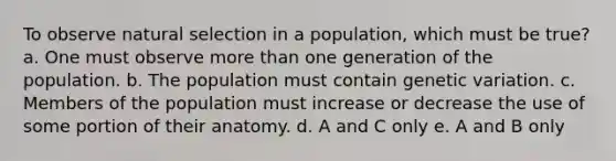 To observe natural selection in a population, which must be true? a. One must observe <a href='https://www.questionai.com/knowledge/keWHlEPx42-more-than' class='anchor-knowledge'>more than</a> one generation of the population. b. The population must contain genetic variation. c. Members of the population must increase or decrease the use of some portion of their anatomy. d. A and C only e. A and B only