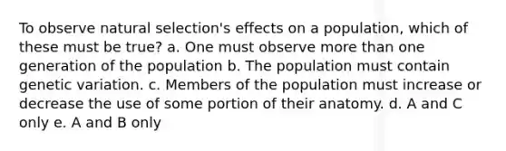 To observe natural selection's effects on a population, which of these must be true? a. One must observe <a href='https://www.questionai.com/knowledge/keWHlEPx42-more-than' class='anchor-knowledge'>more than</a> one generation of the population b. The population must contain genetic variation. c. Members of the population must increase or decrease the use of some portion of their anatomy. d. A and C only e. A and B only