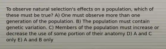 To observe natural selection's effects on a population, which of these must be true? A) One must observe <a href='https://www.questionai.com/knowledge/keWHlEPx42-more-than' class='anchor-knowledge'>more than</a> one generation of the population. B) The population must contain genetic variation. C) Members of the population must increase or decrease the use of some portion of their anatomy D) A and C only E) A and B only