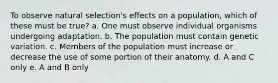 To observe natural selection's effects on a population, which of these must be true? a. One must observe individual organisms undergoing adaptation. b. The population must contain genetic variation. c. Members of the population must increase or decrease the use of some portion of their anatomy. d. A and C only e. A and B only