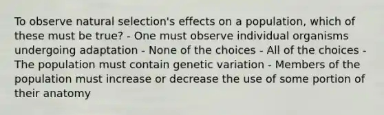 To observe natural selection's effects on a population, which of these must be true? - One must observe individual organisms undergoing adaptation - None of the choices - All of the choices - The population must contain genetic variation - Members of the population must increase or decrease the use of some portion of their anatomy