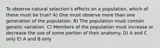 To observe natural selectionʹs effects on a population, which of these must be true? A) One must observe more than one generation of the population. B) The population must contain genetic variation. C) Members of the population must increase or decrease the use of some portion of their anatomy. D) A and C only E) A and B only