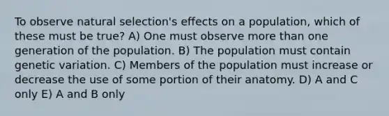 To observe natural selection's effects on a population, which of these must be true? A) One must observe more than one generation of the population. B) The population must contain genetic variation. C) Members of the population must increase or decrease the use of some portion of their anatomy. D) A and C only E) A and B only