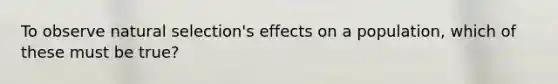 To observe natural selection's effects on a population, which of these must be true?