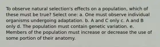 To observe natural selection's effects on a population, which of these must be true? Select one: a. One must observe individual organisms undergoing adaptation. b. A and C only c. A and B only d. The population must contain genetic variation. e. Members of the population must increase or decrease the use of some portion of their anatomy.