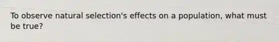 To observe natural selection's effects on a population, what must be true?