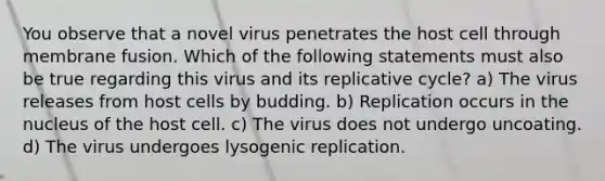 You observe that a novel virus penetrates the host cell through membrane fusion. Which of the following statements must also be true regarding this virus and its replicative cycle? a) The virus releases from host cells by budding. b) Replication occurs in the nucleus of the host cell. c) The virus does not undergo uncoating. d) The virus undergoes lysogenic replication.