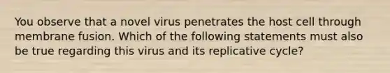 You observe that a novel virus penetrates the host cell through membrane fusion. Which of the following statements must also be true regarding this virus and its replicative cycle?