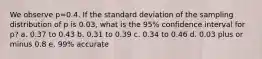 We observe p=0.4. If the standard deviation of the sampling distribution of p is 0.03, what is the 95% confidence interval for p? a. 0.37 to 0.43 b. 0.31 to 0.39 c. 0.34 to 0.46 d. 0.03 plus or minus 0.8 e. 99% accurate