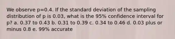 We observe p=0.4. If the standard deviation of the sampling distribution of p is 0.03, what is the 95% confidence interval for p? a. 0.37 to 0.43 b. 0.31 to 0.39 c. 0.34 to 0.46 d. 0.03 plus or minus 0.8 e. 99% accurate