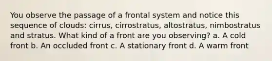 You observe the passage of a frontal system and notice this sequence of clouds: cirrus, cirrostratus, altostratus, nimbostratus and stratus. What kind of a front are you observing? a. A cold front b. An occluded front c. A stationary front d. A warm front