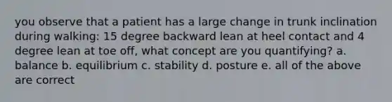 you observe that a patient has a large change in trunk inclination during walking: 15 degree backward lean at heel contact and 4 degree lean at toe off, what concept are you quantifying? a. balance b. equilibrium c. stability d. posture e. all of the above are correct