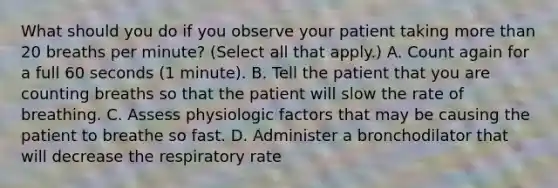 What should you do if you observe your patient taking more than 20 breaths per minute? (Select all that apply.) A. Count again for a full 60 seconds (1 minute). B. Tell the patient that you are counting breaths so that the patient will slow the rate of breathing. C. Assess physiologic factors that may be causing the patient to breathe so fast. D. Administer a bronchodilator that will decrease the respiratory rate