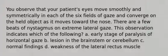 You observe that your patient's eyes move smoothly and symmetrically in each of the six fields of gaze and converge on the held object as it moves toward the nose. There are a few beats of nystagmus on extreme lateral gaze. This observation indicates which of the following? a. early stage of paralysis of horizontal gaze b. lesion in the brainstem or cerebellum c. normal findings d. weakness of the lateral rectus muscle