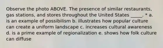 Observe the photo ABOVE. The presence of similar restaurants, gas stations, and stores throughout the United States _____. * a. is an example of possibilism b. illustrates how popular culture can create a uniform landscape c. increases cultural awareness d. is a prime example of regionalization e. shows how folk culture can diffuse