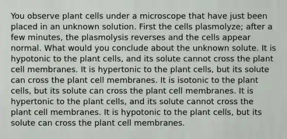 You observe plant cells under a microscope that have just been placed in an unknown solution. First the cells plasmolyze; after a few minutes, the plasmolysis reverses and the cells appear normal. What would you conclude about the unknown solute. It is hypotonic to the plant cells, and its solute cannot cross the plant cell membranes. It is hypertonic to the plant cells, but its solute can cross the plant cell membranes. It is isotonic to the plant cells, but its solute can cross the plant cell membranes. It is hypertonic to the plant cells, and its solute cannot cross the plant cell membranes. It is hypotonic to the plant cells, but its solute can cross the plant cell membranes.