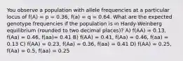 You observe a population with allele frequencies at a particular locus of f(A) = p = 0.36, f(a) = q = 0.64. What are the expected genotype frequencies if the population is in Hardy-Weinberg equilibrium (rounded to two decimal places)? A) f(AA) = 0.13, f(Aa) = 0.46, f(aa)= 0.41 B) f(AA) = 0.41, f(Aa) = 0.46, f(aa) = 0.13 C) f(AA) = 0.23, f(Aa) = 0.36, f(aa) = 0.41 D) f(AA) = 0.25, f(Aa) = 0.5, f(aa) = 0.25