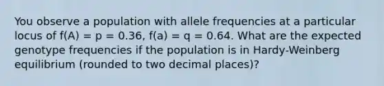 You observe a population with allele frequencies at a particular locus of f(A) = p = 0.36, f(a) = q = 0.64. What are the expected genotype frequencies if the population is in Hardy-Weinberg equilibrium (rounded to two decimal places)?