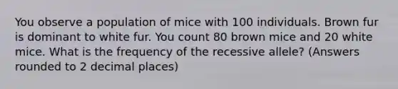 You observe a population of mice with 100 individuals. Brown fur is dominant to white fur. You count 80 brown mice and 20 white mice. What is the frequency of the recessive allele? (Answers rounded to 2 decimal places)