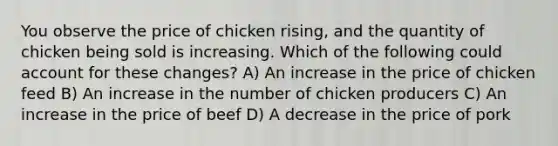 You observe the price of chicken rising, and the quantity of chicken being sold is increasing. Which of the following could account for these changes? A) An increase in the price of chicken feed B) An increase in the number of chicken producers C) An increase in the price of beef D) A decrease in the price of pork