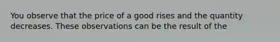 You observe that the price of a good rises and the quantity decreases. These observations can be the result of the