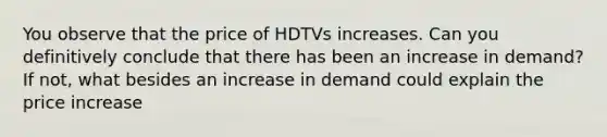 You observe that the price of HDTVs increases. Can you definitively conclude that there has been an increase in demand? If not, what besides an increase in demand could explain the price increase