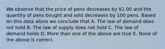 We observe that the price of pens decreases by 1.00 and the quantity of pens bought and sold decreases by 100 pens. Based on this data alone we conclude that A. The law of demand does not hold B. The law of supply does not hold C. The law of demand holds D. More than one of the above are true E. None of the above is correct.