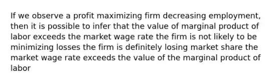 If we observe a profit maximizing firm decreasing employment, then it is possible to infer that the value of marginal product of labor exceeds the market wage rate the firm is not likely to be minimizing losses the firm is definitely losing market share the market wage rate exceeds the value of the marginal product of labor