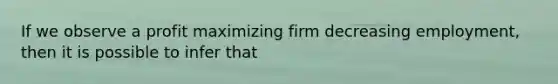 If we observe a profit maximizing firm decreasing employment, then it is possible to infer that