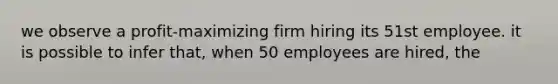 we observe a profit-maximizing firm hiring its 51st employee. it is possible to infer that, when 50 employees are hired, the