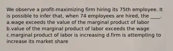 We observe a profit-maximizing firm hiring its 75th employee. It is possible to infer that, when 74 employees are hired, the ____. a.wage exceeds the value of the marginal product of labor b.value of the marginal product of labor exceeds the wage c.marginal product of labor is increasing d.firm is attempting to increase its market share