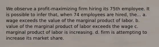 We observe a profit-maximizing firm hiring its 75th employee. It is possible to infer that, when 74 employees are hired, the... a. wage exceeds the value of the marginal product of labor. b. value of the marginal product of labor exceeds the wage c. marginal product of labor is increasing. d. firm is attempting to increase its market share.