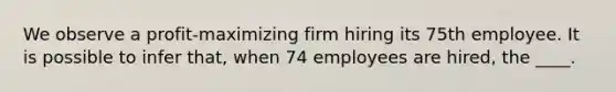 We observe a profit-maximizing firm hiring its 75th employee. It is possible to infer that, when 74 employees are hired, the ____.