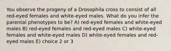 You observe the progeny of a Drosophila cross to consist of all red-eyed females and white-eyed males. What do you infer the parental phenotypes to be? A) red-eyed females and white-eyed males B) red-eyed females and red-eyed males C) white-eyed females and white-eyed males D) white-eyed females and red-eyed males E) choice 2 or 3