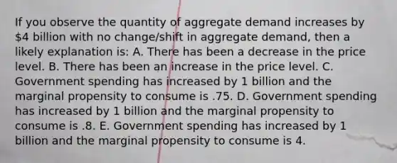 If you observe the quantity of aggregate demand increases by 4 billion with no change/shift in aggregate demand, then a likely explanation is: A. There has been a decrease in the price level. B. There has been an increase in the price level. C. Government spending has increased by 1 billion and the marginal propensity to consume is .75. D. Government spending has increased by 1 billion and the marginal propensity to consume is .8. E. Government spending has increased by 1 billion and the marginal propensity to consume is 4.