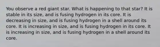 You observe a red giant star. What is happening to that star? It is stable in its size, and is fusing hydrogen in its core. It is decreasing in size, and is fusing hydrogen in a shell around its core. It is increasing in size, and is fusing hydrogen in its core. It is increasing in size, and is fusing hydrogen in a shell around its core.