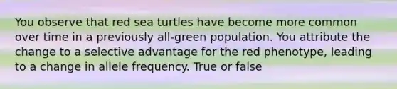 You observe that red sea turtles have become more common over time in a previously all-green population. You attribute the change to a selective advantage for the red phenotype, leading to a change in allele frequency. True or false