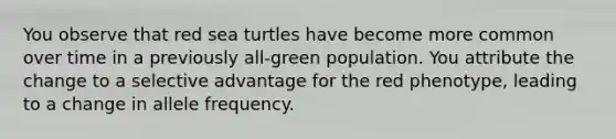 You observe that red sea turtles have become more common over time in a previously all-green population. You attribute the change to a selective advantage for the red phenotype, leading to a change in allele frequency.