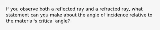 If you observe both a reflected ray and a refracted ray, what statement can you make about the angle of incidence relative to the material's critical angle?