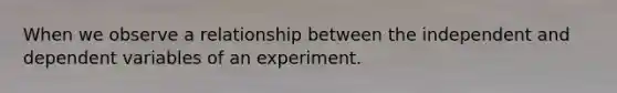 When we observe a relationship between the independent and dependent variables of an experiment.