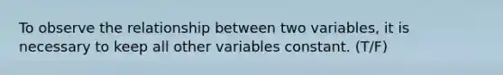 To observe the relationship between two variables, it is necessary to keep all other variables constant. (T/F)